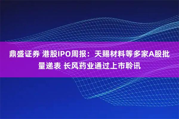 鼎盛证券 港股IPO周报：天赐材料等多家A股批量递表 长风药业通过上市聆讯
