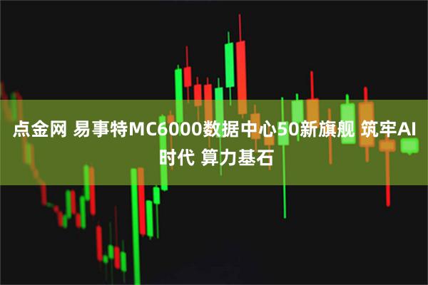 点金网 易事特MC6000数据中心50新旗舰 筑牢AI 时代 算力基石