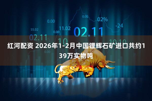 红河配资 2026年1-2月中国锂辉石矿进口共约139万实物吨