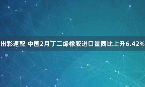 出彩速配 中国2月丁二烯橡胶进口量同比上升6.42%