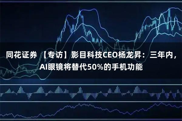 同花证券 【专访】影目科技CEO杨龙昇：三年内，AI眼镜将替代50%的手机功能
